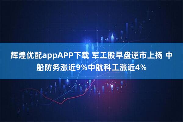 辉煌优配appAPP下载 军工股早盘逆市上扬 中船防务涨近9%中航科工涨近4%
