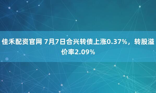 佳禾配资官网 7月7日合兴转债上涨0.37%，转股溢价率2.09%