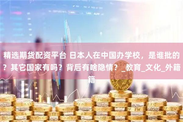 精选期货配资平台 日本人在中国办学校，是谁批的？其它国家有吗？背后有啥隐情？_教育_文化_外籍