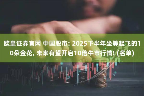 欧皇证券官网 中国股市: 2025下半年坐等起飞的10朵金花, 未来有望开启10倍牛市行情! (名单)