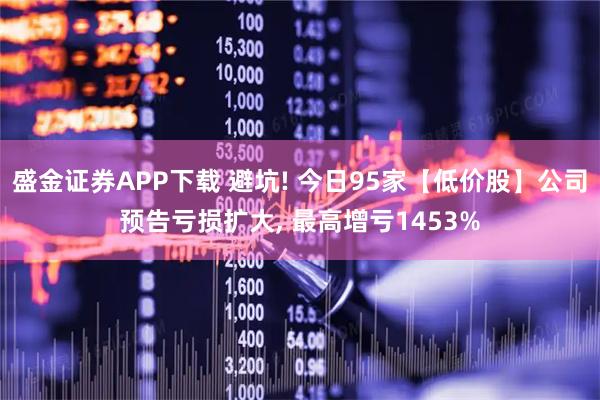 盛金证券APP下载 避坑! 今日95家【低价股】公司预告亏损扩大, 最高增亏1453%