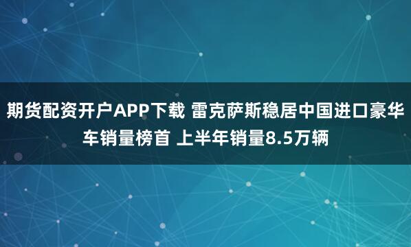 期货配资开户APP下载 雷克萨斯稳居中国进口豪华车销量榜首 上半年销量8.5万辆