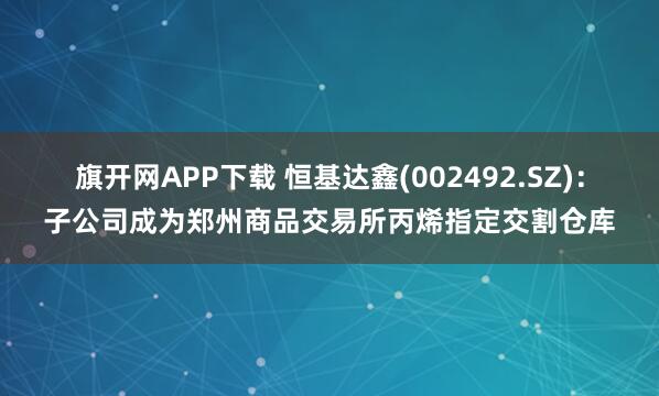 旗开网APP下载 恒基达鑫(002492.SZ)：子公司成为郑州商品交易所丙烯指定交割仓库