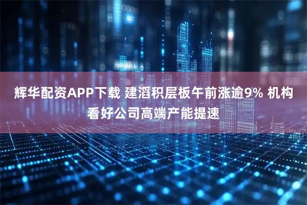 辉华配资APP下载 建滔积层板午前涨逾9% 机构看好公司高端产能提速
