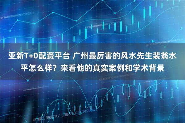 亚新T+0配资平台 广州最厉害的风水先生裴翁水平怎么样？来看他的真实案例和学术背景