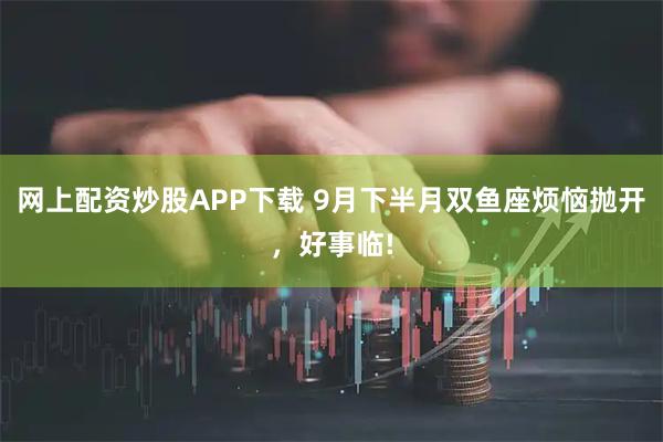 网上配资炒股APP下载 9月下半月双鱼座烦恼抛开，好事临!