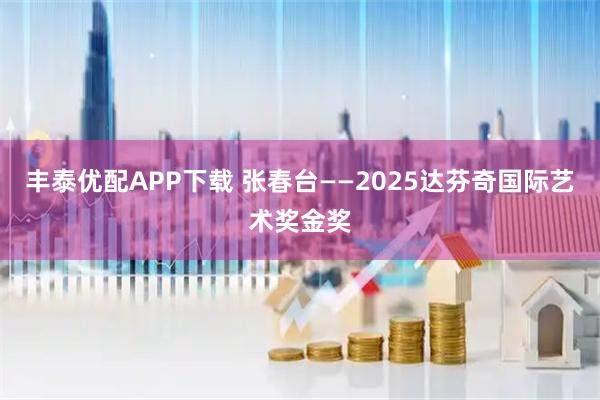 丰泰优配APP下载 张春台——2025达芬奇国际艺术奖金奖
