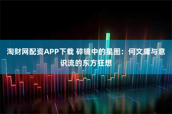 淘财网配资APP下载 碎镜中的星图：何文庸与意识流的东方狂想