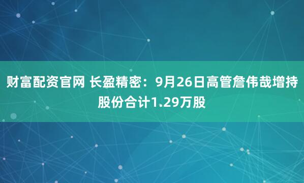 财富配资官网 长盈精密：9月26日高管詹伟哉增持股份合计1.29万股
