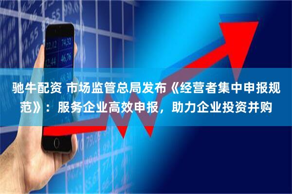 驰牛配资 市场监管总局发布《经营者集中申报规范》：服务企业高效申报，助力企业投资并购