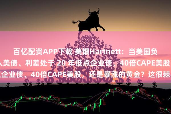 百亿配资APP下载 美银Hartnett：当美国负债38万亿美元时，该买入美债、利差处于 20 年低点企业债、40倍CAPE美股，还是暴涨的黄金？这很棘手