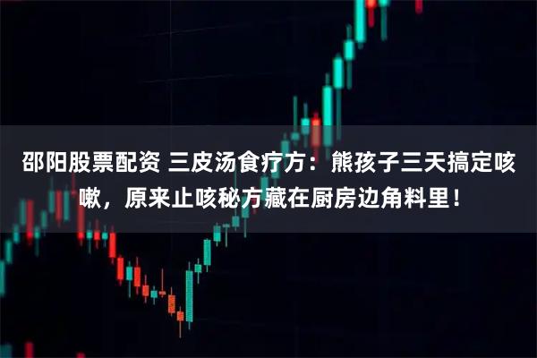 邵阳股票配资 三皮汤食疗方：熊孩子三天搞定咳嗽，原来止咳秘方藏在厨房边角料里！