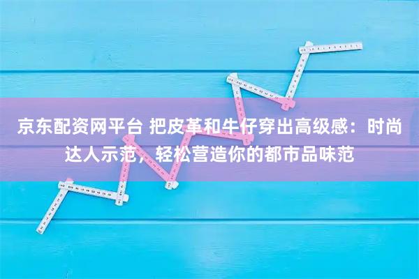 京东配资网平台 把皮革和牛仔穿出高级感：时尚达人示范，轻松营造你的都市品味范