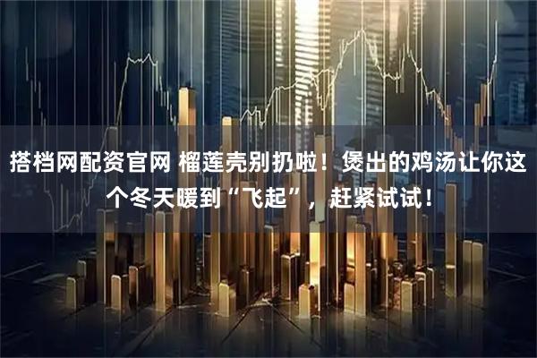 搭档网配资官网 榴莲壳别扔啦！煲出的鸡汤让你这个冬天暖到“飞起”，赶紧试试！