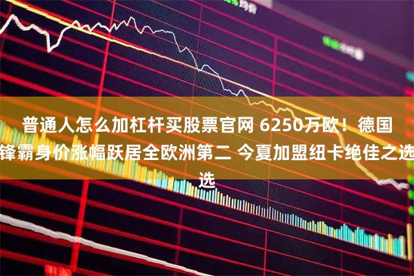 普通人怎么加杠杆买股票官网 6250万欧！德国锋霸身价涨幅跃居全欧洲第二 今夏加盟纽卡绝佳之选