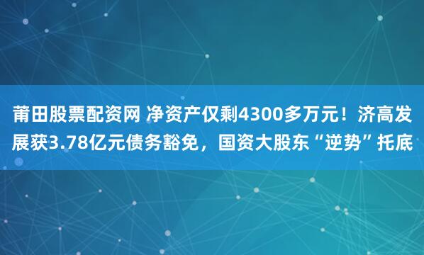 莆田股票配资网 净资产仅剩4300多万元！济高发展获3.78亿元债务豁免，国资大股东“逆势”托底