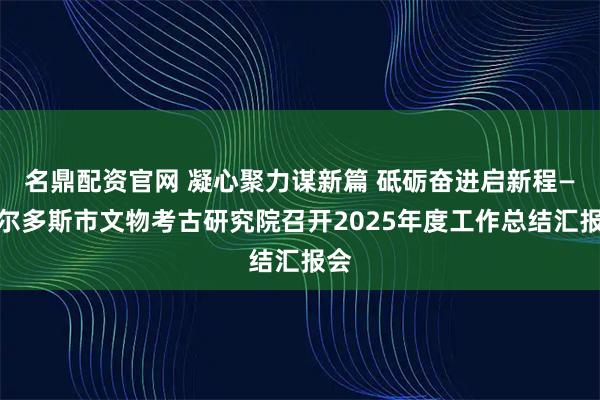 名鼎配资官网 凝心聚力谋新篇 砥砺奋进启新程—鄂尔多斯市文物考古研究院召开2025年度工作总结汇报会