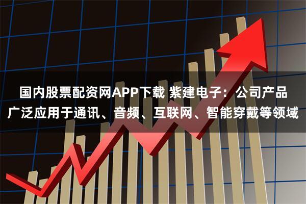 国内股票配资网APP下载 紫建电子：公司产品广泛应用于通讯、音频、互联网、智能穿戴等领域