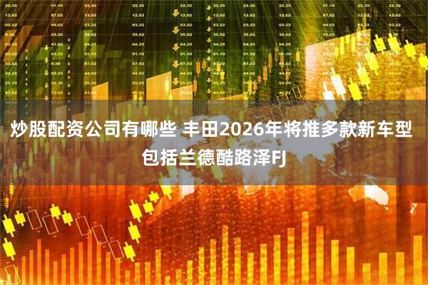 炒股配资公司有哪些 丰田2026年将推多款新车型 包括兰德酷路泽FJ