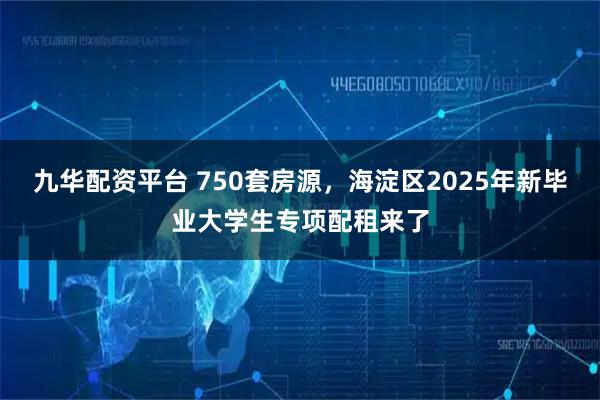 九华配资平台 750套房源，海淀区2025年新毕业大学生专项配租来了