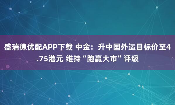 盛瑞德优配APP下载 中金：升中国外运目标价至4.75港元 维持“跑赢大市”评级