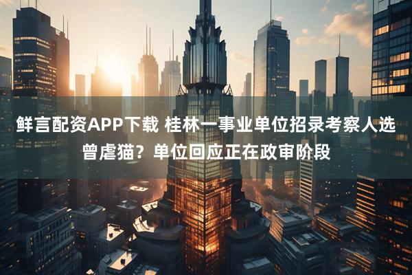 鲜言配资APP下载 桂林一事业单位招录考察人选曾虐猫？单位回应正在政审阶段