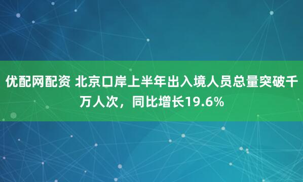 优配网配资 北京口岸上半年出入境人员总量突破千万人次，同比增长19.6%
