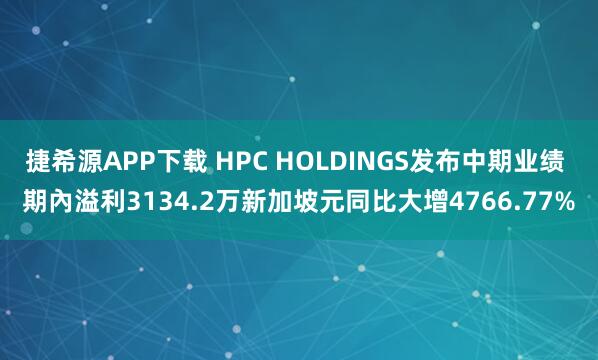 捷希源APP下载 HPC HOLDINGS发布中期业绩 期內溢利3134.2万新加坡元同比大增4766.77%