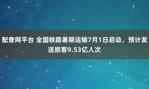 配查网平台 全国铁路暑期运输7月1日启动，预计发送旅客9.53亿人次