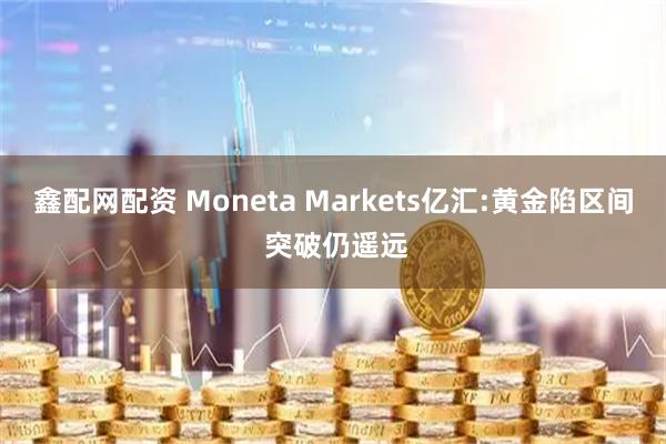鑫配网配资 Moneta Markets亿汇:黄金陷区间 突破仍遥远