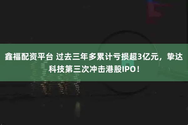 鑫福配资平台 过去三年多累计亏损超3亿元，挚达科技第三次冲击港股IPO！