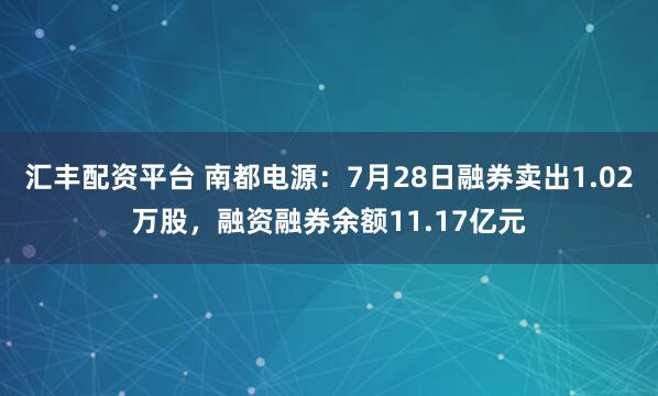 汇丰配资平台 南都电源：7月28日融券卖出1.02万股，融资融券余额11.17亿元