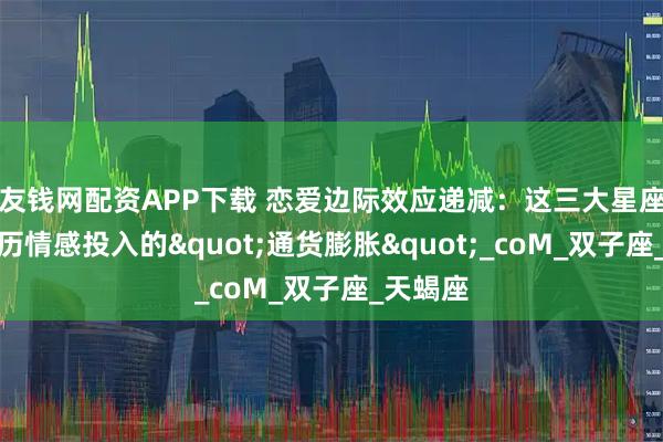 友钱网配资APP下载 恋爱边际效应递减：这三大星座正在经历情感投入的"通货膨胀"_coM_双子座_天蝎座