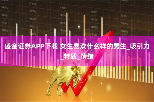 盛金证券APP下载 女生喜欢什么样的男生_吸引力_特质_情绪