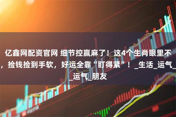 亿鑫网配资官网 细节控赢麻了！这4个生肖眼里不揉沙，捡钱捡到手软，好运全靠“盯得紧”！_生活_运气_朋友