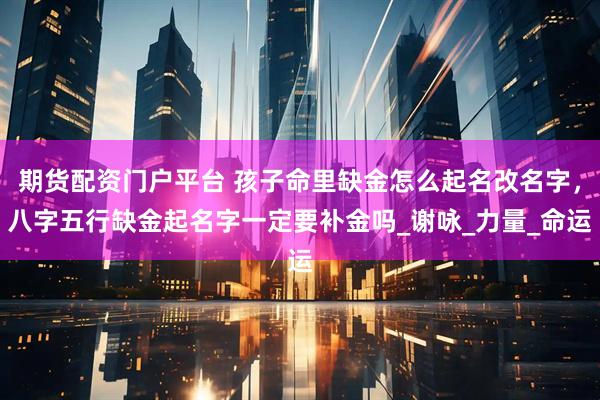 期货配资门户平台 孩子命里缺金怎么起名改名字，八字五行缺金起名字一定要补金吗_谢咏_力量_命运