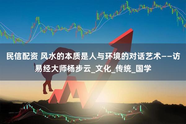民信配资 风水的本质是人与环境的对话艺术——访易经大师杨步云_文化_传统_国学