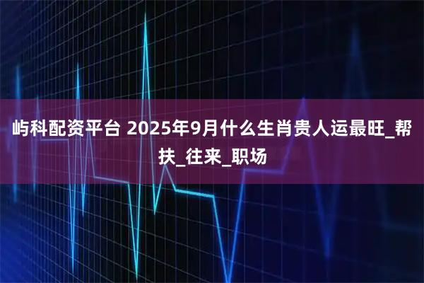 屿科配资平台 2025年9月什么生肖贵人运最旺_帮扶_往来_职场