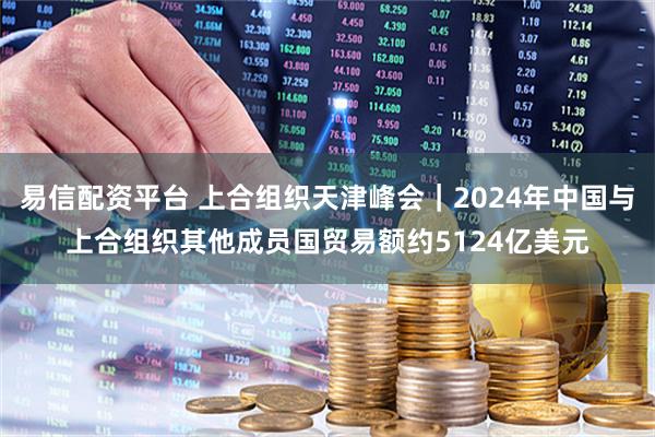 易信配资平台 上合组织天津峰会｜2024年中国与上合组织其他成员国贸易额约5124亿美元
