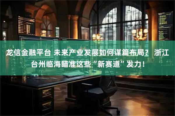 龙信金融平台 未来产业发展如何谋篇布局？ 浙江台州临海瞄准这些“新赛道”发力！