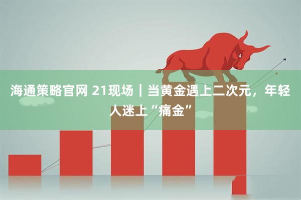 海通策略官网 21现场｜当黄金遇上二次元，年轻人迷上“痛金”