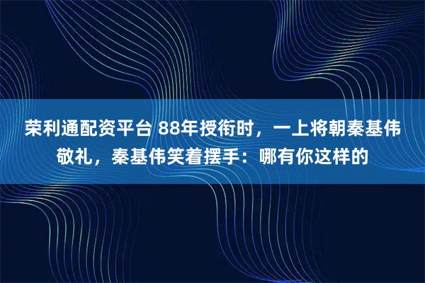 荣利通配资平台 88年授衔时，一上将朝秦基伟敬礼，秦基伟笑着摆手：哪有你这样的