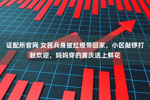 证配所官网 女民兵身披红绶带回家，小区敲锣打鼓欢迎，妈妈穿的喜庆送上鲜花