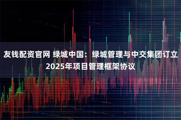 友钱配资官网 绿城中国：绿城管理与中交集团订立2025年项目管理框架协议