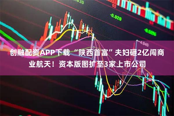 创融配资APP下载 “陕西首富”夫妇砸2亿闯商业航天！资本版图扩至3家上市公司