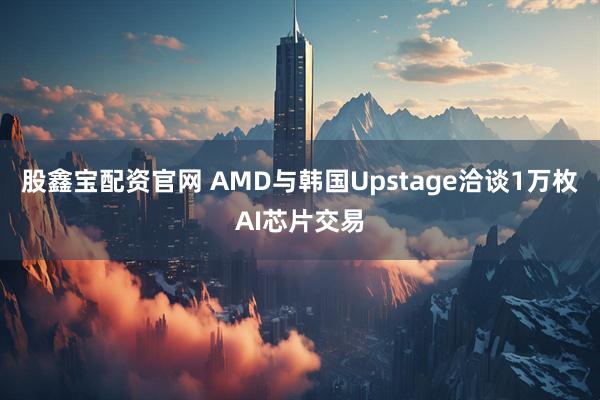 股鑫宝配资官网 AMD与韩国Upstage洽谈1万枚AI芯片交易